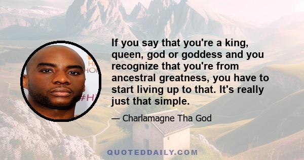 If you say that you're a king, queen, god or goddess and you recognize that you're from ancestral greatness, you have to start living up to that. It's really just that simple.