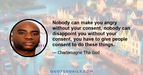 Nobody can make you angry without your consent, nobody can disappoint you without your consent, you have to give people consent to do these things.