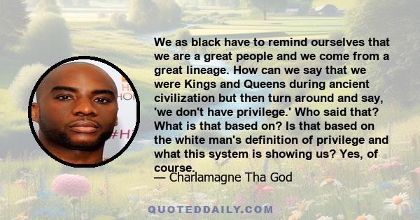 We as black have to remind ourselves that we are a great people and we come from a great lineage. How can we say that we were Kings and Queens during ancient civilization but then turn around and say, 'we don't have