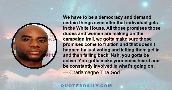 We have to be a democracy and demand certain things even after that individual gets in the White House. All those promises those dudes and women are making on the campaign trail, we gotta make sure those promises come