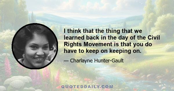 I think that the thing that we learned back in the day of the Civil Rights Movement is that you do have to keep on keeping on.