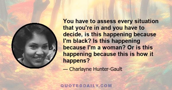 You have to assess every situation that you're in and you have to decide, is this happening because I'm black? Is this happening because I'm a woman? Or is this happening because this is how it happens?