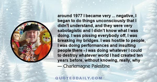 around 1977 I became very ... negative, I began to do things unconsciously that I didn't understand, and they were very sabotagistic and I didn't know what I was doing. I was pissing everybody off, I was breaking my