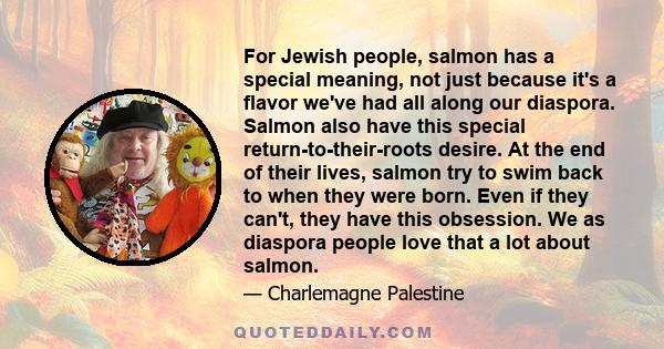 For Jewish people, salmon has a special meaning, not just because it's a flavor we've had all along our diaspora. Salmon also have this special return-to-their-roots desire. At the end of their lives, salmon try to swim 