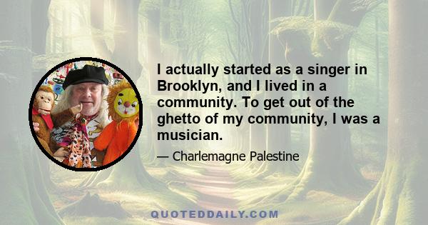 I actually started as a singer in Brooklyn, and I lived in a community. To get out of the ghetto of my community, I was a musician.