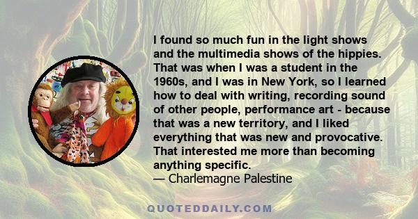 I found so much fun in the light shows and the multimedia shows of the hippies. That was when I was a student in the 1960s, and I was in New York, so I learned how to deal with writing, recording sound of other people,