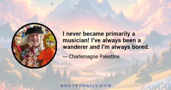 I never became primarily a musician! I've always been a wanderer and I'm always bored.