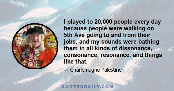 I played to 20,000 people every day because people were walking on 5th Ave going to and from their jobs, and my sounds were bathing them in all kinds of dissonance, consonance, resonance, and things like that.