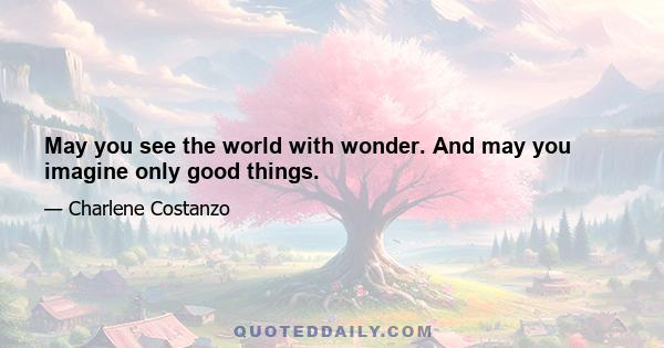 May you see the world with wonder. And may you imagine only good things.