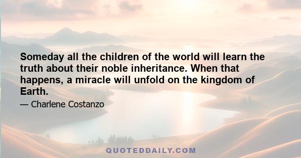 Someday all the children of the world will learn the truth about their noble inheritance. When that happens, a miracle will unfold on the kingdom of Earth.