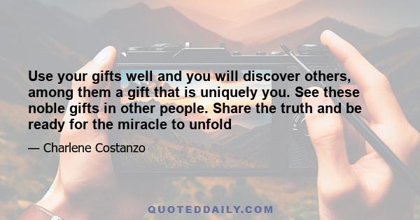 Use your gifts well and you will discover others, among them a gift that is uniquely you. See these noble gifts in other people. Share the truth and be ready for the miracle to unfold