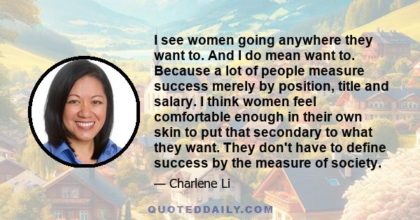 I see women going anywhere they want to. And I do mean want to. Because a lot of people measure success merely by position, title and salary. I think women feel comfortable enough in their own skin to put that secondary 