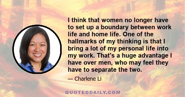 I think that women no longer have to set up a boundary between work life and home life. One of the hallmarks of my thinking is that I bring a lot of my personal life into my work. That's a huge advantage I have over