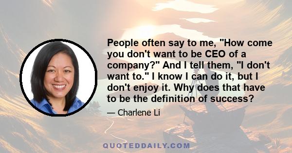 People often say to me, How come you don't want to be CEO of a company? And I tell them, I don't want to. I know I can do it, but I don't enjoy it. Why does that have to be the definition of success?