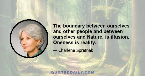 The boundary between ourselves and other people and between ourselves and Nature, is illusion. Oneness is reality.