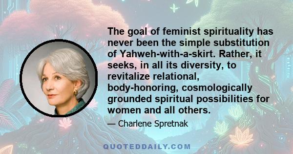 The goal of feminist spirituality has never been the simple substitution of Yahweh-with-a-skirt. Rather, it seeks, in all its diversity, to revitalize relational, body-honoring, cosmologically grounded spiritual