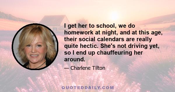 I get her to school, we do homework at night, and at this age, their social calendars are really quite hectic. She's not driving yet, so I end up chauffeuring her around.