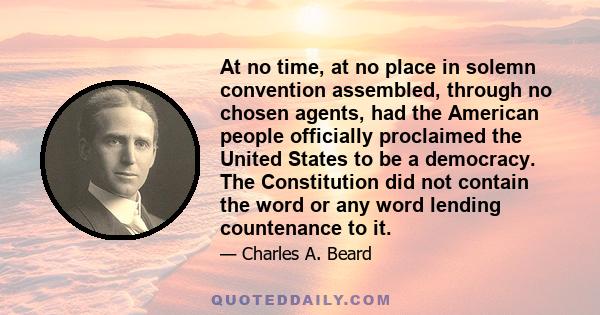 At no time, at no place in solemn convention assembled, through no chosen agents, had the American people officially proclaimed the United States to be a democracy. The Constitution did not contain the word or any word