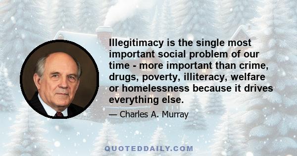 Illegitimacy is the single most important social problem of our time - more important than crime, drugs, poverty, illiteracy, welfare or homelessness because it drives everything else.