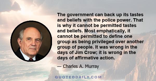 The government can back up its tastes and beliefs with the police power. That is why it cannot be permitted tastes and beliefs. Most emphatically, it cannot be permitted to define one group as being privileged over