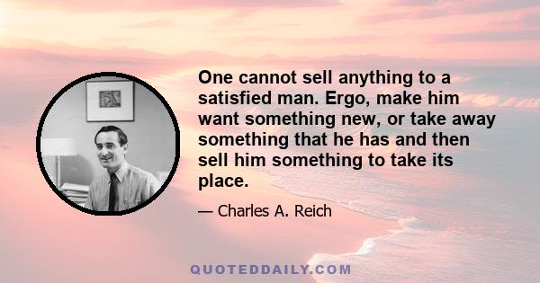 One cannot sell anything to a satisfied man. Ergo, make him want something new, or take away something that he has and then sell him something to take its place.