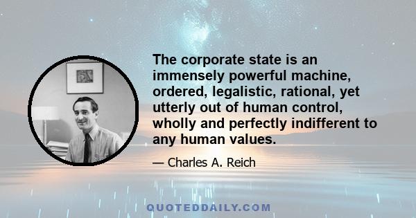 The corporate state is an immensely powerful machine, ordered, legalistic, rational, yet utterly out of human control, wholly and perfectly indifferent to any human values.