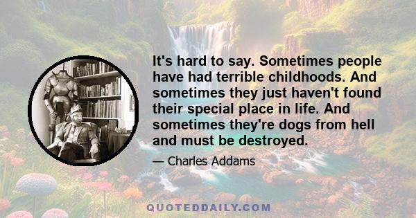 It's hard to say. Sometimes people have had terrible childhoods. And sometimes they just haven't found their special place in life. And sometimes they're dogs from hell and must be destroyed.