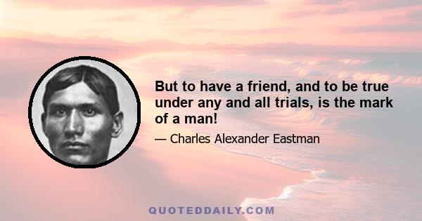 But to have a friend, and to be true under any and all trials, is the mark of a man!