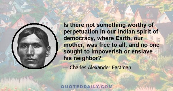 Is there not something worthy of perpetuation in our Indian spirit of democracy, where Earth, our mother, was free to all, and no one sought to impoverish or enslave his neighbor?