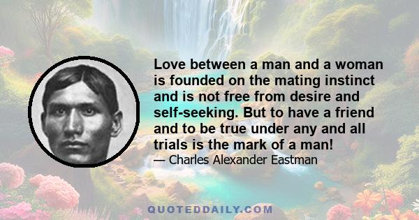 Love between a man and a woman is founded on the mating instinct and is not free from desire and self-seeking. But to have a friend and to be true under any and all trials is the mark of a man!