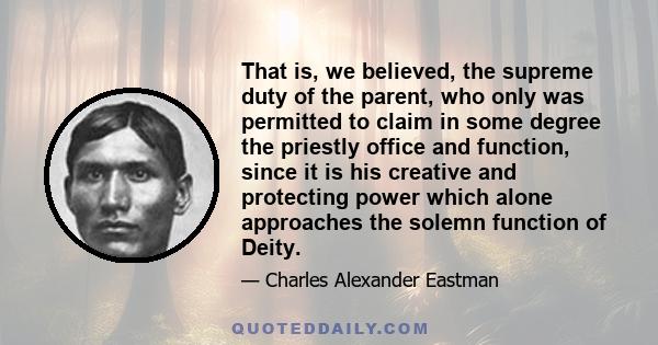 That is, we believed, the supreme duty of the parent, who only was permitted to claim in some degree the priestly office and function, since it is his creative and protecting power which alone approaches the solemn