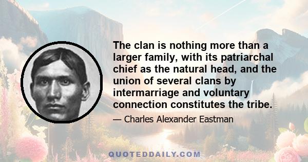 The clan is nothing more than a larger family, with its patriarchal chief as the natural head, and the union of several clans by intermarriage and voluntary connection constitutes the tribe.