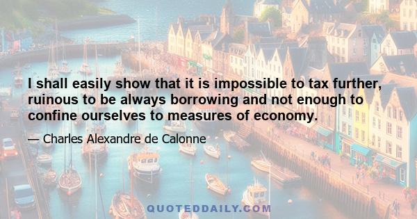 I shall easily show that it is impossible to tax further, ruinous to be always borrowing and not enough to confine ourselves to measures of economy.