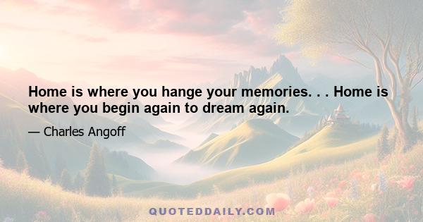 Home is where you hange your memories. . . Home is where you begin again to dream again.