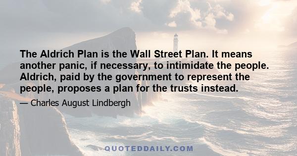 The Aldrich Plan is the Wall Street Plan. It means another panic, if necessary, to intimidate the people. Aldrich, paid by the government to represent the people, proposes a plan for the trusts instead.