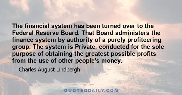 The financial system has been turned over to the Federal Reserve Board. That Board administers the finance system by authority of a purely profiteering group. The system is Private, conducted for the sole purpose of