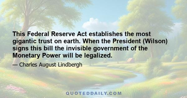 This Federal Reserve Act establishes the most gigantic trust on earth. When the President (Wilson) signs this bill the invisible government of the Monetary Power will be legalized.