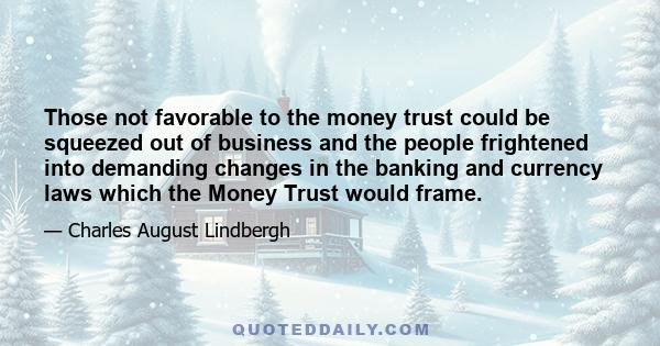 Those not favorable to the money trust could be squeezed out of business and the people frightened into demanding changes in the banking and currency laws which the Money Trust would frame.