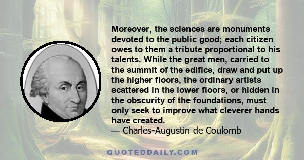 Moreover, the sciences are monuments devoted to the public good; each citizen owes to them a tribute proportional to his talents. While the great men, carried to the summit of the edifice, draw and put up the higher