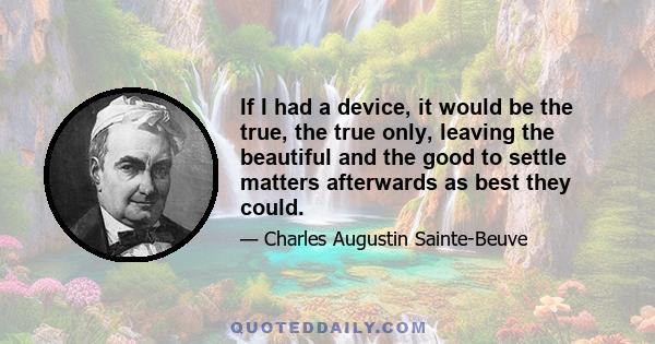 If I had a device, it would be the true, the true only, leaving the beautiful and the good to settle matters afterwards as best they could.