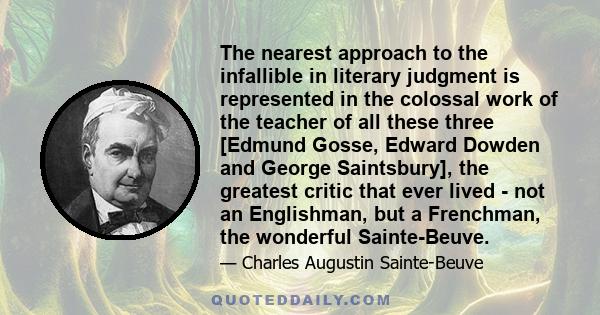 The nearest approach to the infallible in literary judgment is represented in the colossal work of the teacher of all these three [Edmund Gosse, Edward Dowden and George Saintsbury], the greatest critic that ever lived