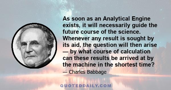 As soon as an Analytical Engine exists, it will necessarily guide the future course of the science. Whenever any result is sought by its aid, the question will then arise — by what course of calculation can these