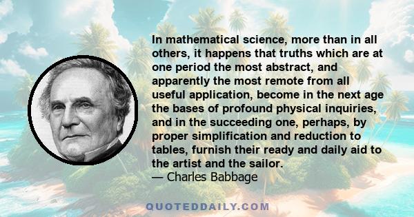 In mathematical science, more than in all others, it happens that truths which are at one period the most abstract, and apparently the most remote from all useful application, become in the next age the bases of