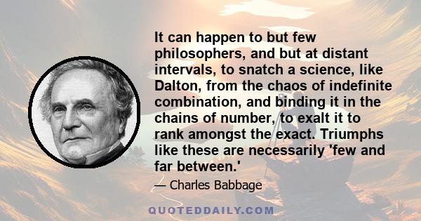 It can happen to but few philosophers, and but at distant intervals, to snatch a science, like Dalton, from the chaos of indefinite combination, and binding it in the chains of number, to exalt it to rank amongst the