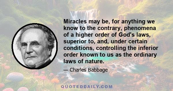 Miracles may be, for anything we know to the contrary, phenomena of a higher order of God's laws, superior to, and, under certain conditions, controlling the inferior order known to us as the ordinary laws of nature.