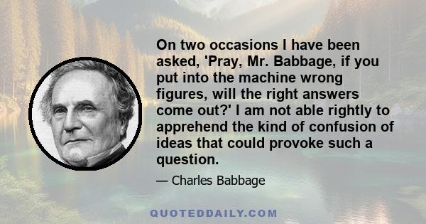 On two occasions I have been asked, 'Pray, Mr. Babbage, if you put into the machine wrong figures, will the right answers come out?' I am not able rightly to apprehend the kind of confusion of ideas that could provoke