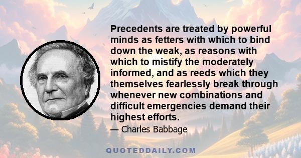 Precedents are treated by powerful minds as fetters with which to bind down the weak, as reasons with which to mistify the moderately informed, and as reeds which they themselves fearlessly break through whenever new