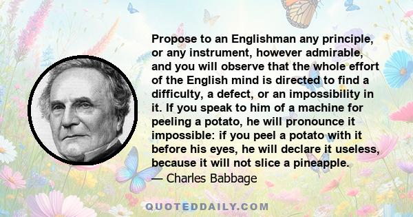 Propose to an Englishman any principle, or any instrument, however admirable, and you will observe that the whole effort of the English mind is directed to find a difficulty, a defect, or an impossibility in it. If you