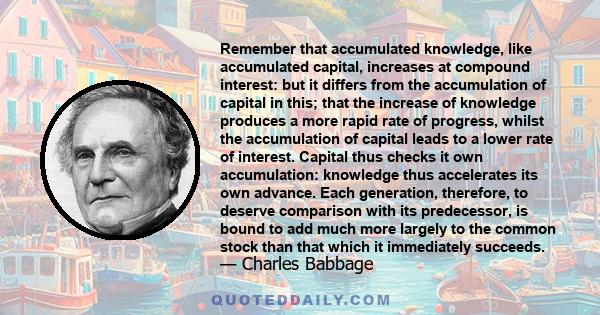 Remember that accumulated knowledge, like accumulated capital, increases at compound interest: but it differs from the accumulation of capital in this; that the increase of knowledge produces a more rapid rate of