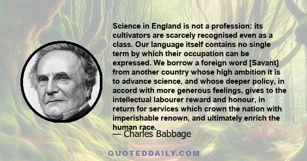 Science in England is not a profession: its cultivators are scarcely recognised even as a class. Our language itself contains no single term by which their occupation can be expressed. We borrow a foreign word [Savant]